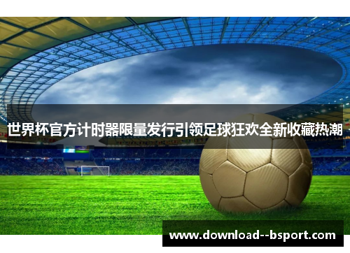 世界杯官方计时器限量发行引领足球狂欢全新收藏热潮