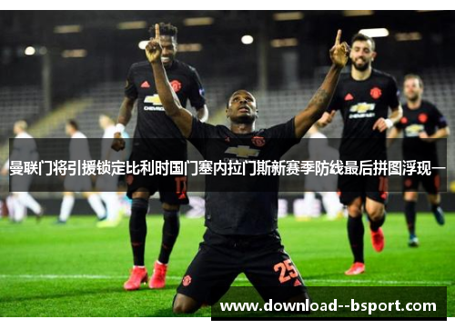 曼联门将引援锁定比利时国门塞内拉门斯新赛季防线最后拼图浮现一