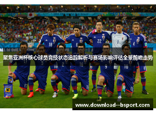 聚焦亚洲杯核心球员竞技状态追踪解析与赛场影响评估全景前瞻走势