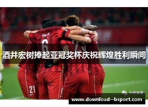 酒井宏树捧起亚冠奖杯庆祝辉煌胜利瞬间