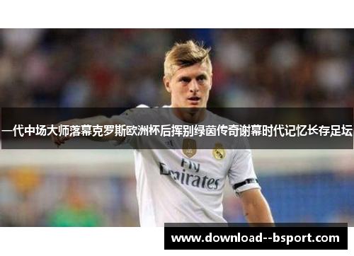 一代中场大师落幕克罗斯欧洲杯后挥别绿茵传奇谢幕时代记忆长存足坛