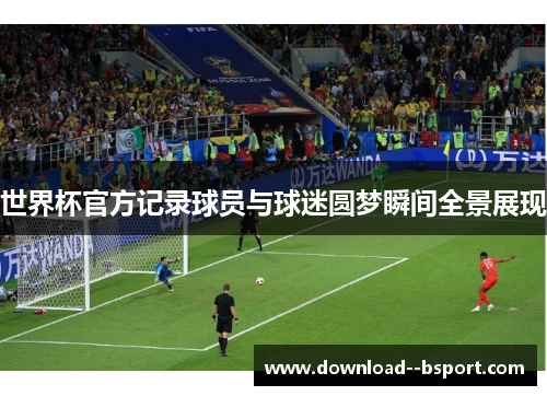 世界杯官方记录球员与球迷圆梦瞬间全景展现