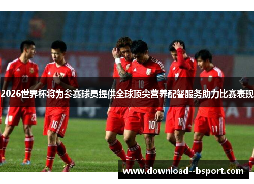 2026世界杯将为参赛球员提供全球顶尖营养配餐服务助力比赛表现